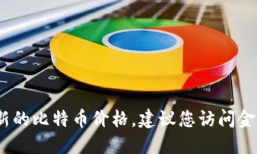 抱歉，我无法提供实时的比特币价格。如果您想要查看最新的比特币价格，建议您访问金融新闻网站或专门的加密货币交易平台以获取最新信息。