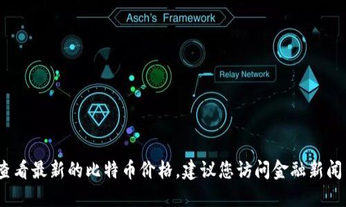 抱歉，我无法提供实时的比特币价格。如果您想要查看最新的比特币价格，建议您访问金融新闻网站或专门的加密货币交易平台以获取最新信息。