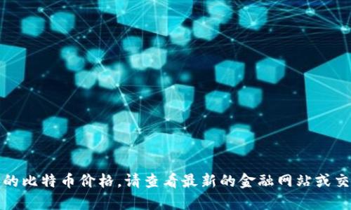 抱歉，我无法提供当前的比特币价格。请查看最新的金融网站或交易平台获取实时信息。